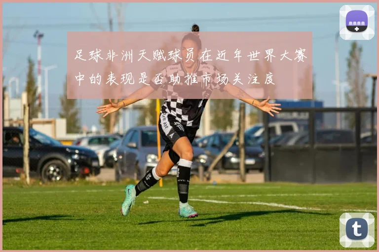 足球非洲天赋球员在近年世界大赛中的表现是否助推市场关注度